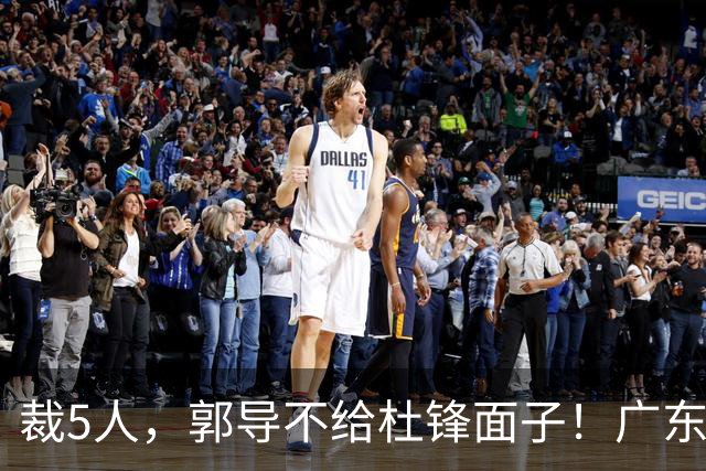 裁5人，郭导不给杜锋面子！广东后卫一个不要，杜锋用不好的全留下